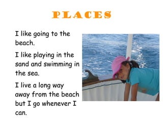 places
I like going to the
beach.
I like playing in the
sand and swimming in
the sea.
I live a long way
away from the beach
but I go whenever I
can.
 