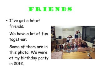 friends
●
    I´ve got a lot of
    friends.
    We have a lot of fun
    together.
    Some of them are in
    this photo. We were
    at my birthday party
    in 2012.
 