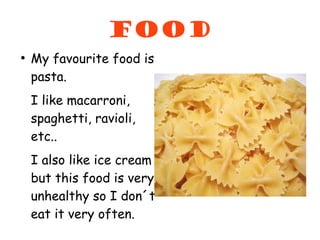 food
●
    My favourite food is
    pasta.
    I like macarroni,
    spaghetti, ravioli,
    etc..
    I also like ice cream
    but this food is very
    unhealthy so I don´t
    eat it very often.
 