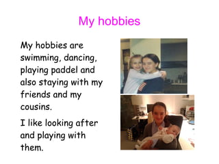 My hobbies
My hobbies are
swimming, dancing,
playing paddel and
also staying with my
friends and my
cousins.
I like looking after
and playing with
them.
 