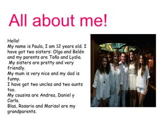 All about me!
Hello!
My name is Paula, I am 12 years old. I
have got two sisters: Olga and Belén
and my parents are Toño and Lydia.
 My sisters are pretty and very
friendly.
My mum is very nice and my dad is
funny.
I have got two uncles and two aunts
too.
My cousins are Andrea, Daniel y
Carla.
Blas, Rosario and Marisol are my
grandparents.
 