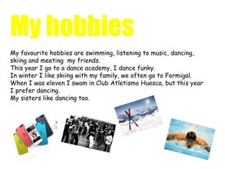 My hobbies
My favourite hobbies are swimming, listening to music, dancing,
skiing and meeting my friends.
This year I go to a dance academy, I dance funky.
In winter I like skiing with my family, we often go to Formigal.
When I was eleven I swam in Club Atletismo Huesca, but this year
I prefer dancing.
My sisters like dancing too.
 