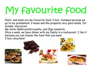 My favourite food
Pasta and meat are my favourite food. I love Sundays because we
go to my grandamum´s house and she prepares very good meals, for
exmple, maccaroni.
My sister Belén prefers paella, and Olga omelette.
Once a week, we have dinner with my family in a restaurant. I like it
because you can choose the food that you want.
I love chocolate!
 