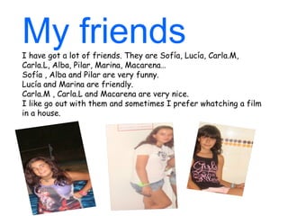 My friends
I have got a lot of friends. They are Sofía, Lucía, Carla.M,
Carla.L, Alba, Pilar, Marina, Macarena…
Sofía , Alba and Pilar are very funny.
Lucía and Marina are friendly.
Carla.M , Carla.L and Macarena are very nice.
I like go out with them and sometimes I prefer whatching a film
in a house.
 
