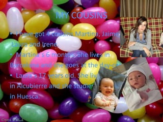 MY COUSINS
• I have got 4 cousins Martina, Jaime,
 Laura and Irene.
• Martina´s 6 months. She lives in
Barcelona and she goes at the day-care center.
• Laura´s 17 years old. She lives
in Alcubierre and she studies
in Huesca.
 