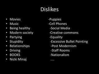 Dislikes
• Movies -Puppies
• Music -Cell Phones
• Being healthy -Social Media
• Modern society -Creative commons
• Partying -Equality
• Stupidity -Excessive Bullet Pointing
• Relationships -Post Modernism
• Driving -Staff Rooms
• BOOKS -Nationalism
• Nicki Minaj Kenanow.
 