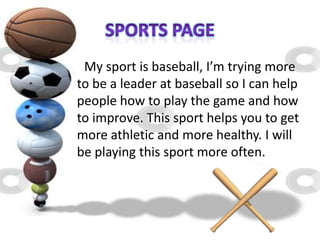 My sport is baseball, I’m trying more
to be a leader at baseball so I can help
people how to play the game and how
to improve. This sport helps you to get
more athletic and more healthy. I will
be playing this sport more often.
 