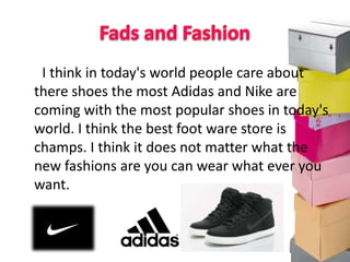 I think in today's world people care about
there shoes the most Adidas and Nike are
coming with the most popular shoes in today's
world. I think the best foot ware store is
champs. I think it does not matter what the
new fashions are you can wear what ever you
want.
 