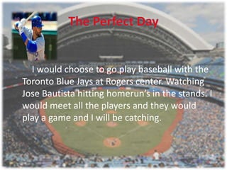 I would choose to go play baseball with the
Toronto Blue Jays at Rogers center. Watching
Jose Bautista hitting homerun’s in the stands. I
would meet all the players and they would
play a game and I will be catching.
 