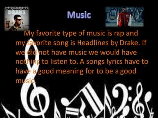 My favorite type of music is rap and
my favorite song is Headlines by Drake. If
we did not have music we would have
nothing to listen to. A songs lyrics have to
have a good meaning for to be a good
music.
 