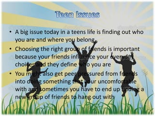 • A big issue today in a teens life is finding out who
you are and where you belong
• Choosing the right group of friends is important
because your friends influence your everyday
choices and they define who you are
• You might also get peer pressured from friends
into doing something that your uncomfortable
with and sometimes you have to end up finding a
new group of friends to hang out with
 