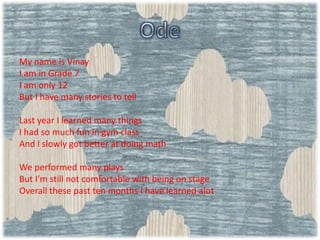 My name is Vinay
I am in Grade 7
I am only 12
But I have many stories to tell
Last year I learned many things
I had so much fun in gym class
And I slowly got better at doing math
We performed many plays
But I’m still not comfortable with being on stage
Overall these past ten months I have learned alot
 