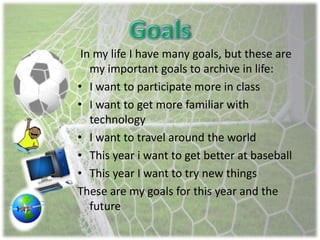 In my life I have many goals, but these are
my important goals to archive in life:
• I want to participate more in class
• I want to get more familiar with
technology
• I want to travel around the world
• This year i want to get better at baseball
• This year I want to try new things
These are my goals for this year and the
future
 