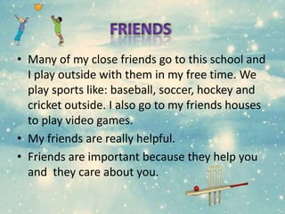 • Many of my close friends go to this school and
I play outside with them in my free time. We
play sports like: baseball, soccer, hockey and
cricket outside. I also go to my friends houses
to play video games.
• My friends are really helpful.
• Friends are important because they help you
and they care about you.
 