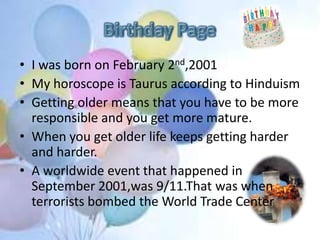• I was born on February 2nd,2001
• My horoscope is Taurus according to Hinduism
• Getting older means that you have to be more
responsible and you get more mature.
• When you get older life keeps getting harder
and harder.
• A worldwide event that happened in
September 2001,was 9/11.That was when
terrorists bombed the World Trade Center
 