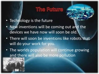 • Technology is the future
• New inventions will be coming out and the
devices we have now will soon be old.
• There will soon be inventions like robots that
will do your work for you.
• The worlds population will continue growing
and there will also be more pollution
 