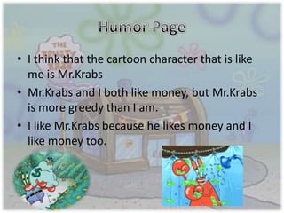 • I think that the cartoon character that is like
me is Mr.Krabs
• Mr.Krabs and I both like money, but Mr.Krabs
is more greedy than I am.
• I like Mr.Krabs because he likes money and I
like money too.
 