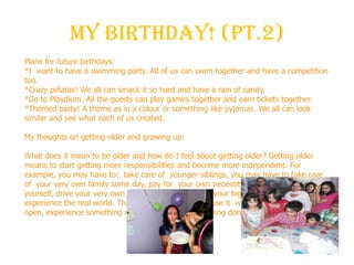 My Birthday! (Pt.2)
10
Plans for future birthdays:
*I want to have a swimming party. All of us can swim together and have a competition
too.
*Crazy piñatas! We all can smack it so hard and have a rain of candy.
*Go to Playdium. All the guests can play games together and earn tickets together.
*Themed party! A theme as in a colour or something like pyjamas. We all can look
similar and see what each of us created.
My thoughts on getting older and growing up:
What does it mean to be older and how do I feel about getting older? Getting older
means to start getting more responsibilities and become more independent. For
example, you may have to: take care of younger siblings, you may have to take care
of your very own family some day, pay for your own necessities, make money all by
yourself, drive your very own car. Basically you put on your big girl or boy shoes and
experience the real world. This makes me happy because it will help me go out into the
open, experience something new and not have everything done for me.
 
