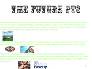13
Environmental Issues- To save the environment more and more people may start to pollute the air, water
and land less often. Simply, they might just not throw garbage on the streets and in their garbage cans
instead. Alongside, we can try to produce less garbage so that we’ll have less landfills and mother earth
won’t be a big garbage dump. Simply reducing, reusing and recycling.
*War/Peace-Possibly, countries could find a better way to work problems out like talk it out and make an
agreement rather than violence and wars. We need to make a peaceful environment for all our people.
*Social Issues-Perhaps, we will have a poverty free world in the future. That will include: food, homes,
clothes and schooling for every child. Not to mention having more acceptance in this world. By that I mean
looking past the price of someone's clothes, accepting different races and not judging anyone by the way
that they look.
 