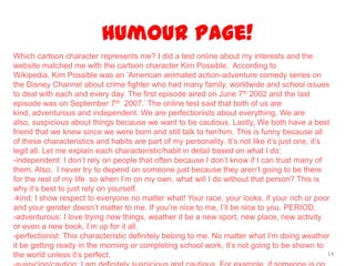 Humour Page!
14
Which cartoon character represents me? I did a test online about my interests and the
website matched me with the cartoon character Kim Possible. According to
Wikipedia, Kim Possible was an ‘American animated action-adventure comedy series on
the Disney Channel about crime fighter who had many family, worldwide and school issues
to deal with each and every day. The first episode aired on June 7th 2002 and the last
episode was on September 7th 2007.’ The online test said that both of us are
kind, adventurous and independent. We are perfectionists about everything. We are
also, suspicious about things because we want to be cautious. Lastly, We both have a best
friend that we knew since we were born and still talk to her/him. This is funny because all
of these characteristics and habits are part of my personality. It’s not like it’s just one, it’s
legit all. Let me explain each characteristic/habit in detail based on what I do:
-independent: I don’t rely on people that often because I don’t know if I can trust many of
them. Also, I never try to depend on someone just because they aren’t going to be there
for the rest of my life so when I’m on my own, what will I do without that person? This is
why it’s best to just rely on yourself.
-kind: I show respect to everyone no matter what! Your race, your looks, if your rich or poor
and your gender doesn’t matter to me. If you’re nice to me, I’ll be nice to you. PERIOD.
-adventurous: I love trying new things, weather it be a new sport, new place, new activity
or even a new book, I’m up for it all.
-perfectionist: This characteristic definitely belong to me. No matter what I’m doing weather
it be getting ready in the morning or completing school work, it’s not going to be shown to
the world unless it’s perfect.
 
