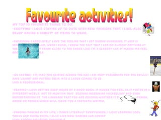 16
My top 10 favourite things to do:
-shopping-I love staying up to date with new fashions that I like. Also, I
enjoy having a variety of items to wear.
-swimming-I absolutely love the feeling that I get during swimming, it just is
indescribable . Also, when I swim, I know the fact that I can do almost anything at
the beach and not stand close to the shore like I’m a scaredy cat; it makes me feel
good about myself.
-ice skating- I’m mad for gliding across the ice! I am very passionate for the skills I
have learnt and putting them into a large combo to be
like a professional.
-reading-I love getting deep inside of a good book. It makes you feel as if you’re in a
different world. Not to mention that reading increasing vocabulary and even
understanding of the language that you are reading whether it be English, Spanish,
Greek or French which will make you a fantastic writer.
-dancing-Dancing is my life, I dance literally everywhere. I love learning cool
tricks and doing them. I also like how dancing can convey
 