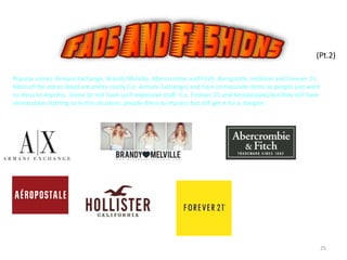 25
(Pt.2)
Popular stores: Armani Exchange, Brandy Melville, Abercrombie and Fitch, Aeropostle, Hollister and Forever 21.
Most of the stores listed are pretty costly (i.e. Armani Exchange) and have immaculate items so people just want
to dress to impress. Some do not have such expensive stuff (i.e. Forever 21 and Aeropostale) but they still have
immaculate clothing so in this situation, people dress to impress but still get it for a bargain.
 