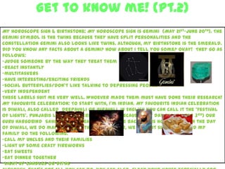 Get to know me! (Pt.2)
3
My horoscope sign & birthstone: My horoscope sign is Gemini (May 21st-June 20th). The
Gemini symbol is the twins because they have split personalities and the
constellation Gemini also looks like twins. Although, my birthstone is the Emerald.
Did you know any facts about a Gemini? How about I tell you some? Okay! They go as
follows:
-judge someone by the way they treat them
-react instantly
-multitaskers
-have interesting/exciting friends
-social butterflies/don’t like talking to depressing people
-very independent
These labels suit me very well. Whoever made them must have done their research!
My favourite celebration: To start with, I’m Indian. My favourite Indian celebration
is Diwali, also called deepavali or dipavali. In English you can call it the ‘festival
of lights’. Punjabis like me celebrate Diwali because that day (November 3rd) our
Guru Hargobind Sahib Ji won a battle and came back to his home alive. On the day
of Diwali, we do many amazing things. However, we keep it simple. Me and my
family do the following:
-call my uncles and their families
-light up some crazy fireworks
-eat sweets
-eat dinner together
-light up candles or diyas
 