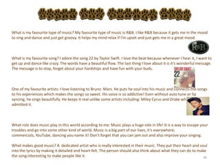 30
What is my favourite type of music? My favourite type of music is R&B. I like R&B because it gets me in the mood
to sing and dance and just get groovy. It helps my mind relax if I’m upset and just gets me in a great mood.
What is my favourite song? I adore the song 22 by Taylor Swift. I love the beat because whenever I hear it, I want to
get up and dance like crazy. The words have a beautiful flow. The last thing I love about it is it’s wonderful message.
The message is to stop, forget about your hardships and have fun with your buds.
One of my favourite artists: I love listening to Bruno Mars. He puts he soul into his music and connects the songs
to his experiences which makes the songs so sweet. His voice is so addictive! Even without auto tune or lip
syncing, he sings beautifully. He keeps it real unlike some artists including: Miley Cyrus and Drake who
admitted it.
What role does music play in this world according to me: Music plays a huge role in life! It is a way to escape your
troubles and go into some other kind of world. Music is a big part of our lives; it’s everywhere;
commercials, YouTube, dancing you name it! Don’t forget that you can jam out and also improve your singing.
What makes good music? A dedicated artist who is really interested in their music. They put their heart and soul
into the lyrics by making it detailed and heart felt. The person should also think about what they can do to make
the song interesting to make people like it.
 