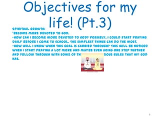Objectives for my
life! (Pt.3)
6
Spiritual Growth:
*Become more devoted to god.
-How can I become more devoted to god? Possibly, I could start praying
daily before I come to school. The simplest things can do the most.
-How will I know when this goal is carried through? This will be noticed
when I start praying a lot more and maybe even going one step further
and follow through with some of the other religious rules that my god
has.
 