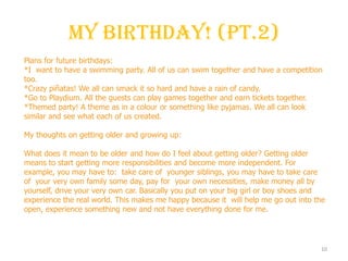 My Birthday! (Pt.2)
10
Plans for future birthdays:
*I want to have a swimming party. All of us can swim together and have a competition
too.
*Crazy piñatas! We all can smack it so hard and have a rain of candy.
*Go to Playdium. All the guests can play games together and earn tickets together.
*Themed party! A theme as in a colour or something like pyjamas. We all can look
similar and see what each of us created.
My thoughts on getting older and growing up:
What does it mean to be older and how do I feel about getting older? Getting older
means to start getting more responsibilities and become more independent. For
example, you may have to: take care of younger siblings, you may have to take care
of your very own family some day, pay for your own necessities, make money all by
yourself, drive your very own car. Basically you put on your big girl or boy shoes and
experience the real world. This makes me happy because it will help me go out into the
open, experience something new and not have everything done for me.
 