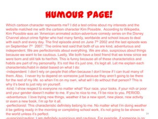 Humour Page!
14
Which cartoon character represents me? I did a test online about my interests and the
website matched me with the cartoon character Kim Possible. According to Wikipedia,
Kim Possible was an ‘American animated action-adventure comedy series on the Disney
Channel about crime fighter who had many family, worldwide and school issues to deal
with each and every day. The first episode aired on June 7th 2002 and the last episode was
on September 7th 2007.’ The online test said that both of us are kind, adventurous and
independent. We are perfectionists about everything. We are also, suspicious about things
because we want to be cautious. Lastly, We both have a best friend that we knew since we
were born and still talk to her/him. This is funny because all of these characteristics and
habits are part of my personality. It’s not like it’s just one, it’s legit all. Let me explain each
characteristic/habit in detail based on what I do:
-independent: I don’t rely on people that often because I don’t know if I can trust many of
them. Also, I never try to depend on someone just because they aren’t going to be there
for the rest of my life so when I’m on my own, what will I do without that person? This is
why it’s best to just rely on yourself.
-kind: I show respect to everyone no matter what! Your race, your looks, if your rich or poor
and your gender doesn’t matter to me. If you’re nice to me, I’ll be nice to you. PERIOD.
-adventurous: I love trying new things, weather it be a new sport, new place, new activity
or even a new book, I’m up for it all.
-perfectionist: This characteristic definitely belong to me. No matter what I’m doing weather
it be getting ready in the morning or completing school work, it’s not going to be shown to
the world unless it’s perfect.
 