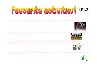 17
(Pt.2)
-gymnastics-I just adore everything about the flips and learning new and complicated skills.
-spelling bees-I am in love with words and spelling them and even better, competing with other people to
see if they’re better than me.
-playing with friends-I love all of my friends and just to hang out with them is amazing. They’re so funny
and fun and I never regret hanging out with them or think it was a waste of time.
-fundraising-I enjoy collecting money for important causes. I like to get people aware of the problems that
we have in our world.
 