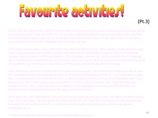 18
(Pt.3)
Why is time for myself now a luxury? Time is now a luxury because I’m usually working up to night time doing
homework because I have so much of it. I’m not even complaining because as you get older, more and more
work will be presented to you. You’re more advanced and need to show it. If I get some time out of that to
have some fun, it’s amazing. That time I get is usually one hour.
Is life more complicated or easy now? Life is way more complicated now. Now I have to really start worrying
about school because high school is coming and high school is critical for university. There is no room for
mistakes foolish activity and failure anymore. This makes me stressed out . Not to mention that I’m getting
closer and closer to thinking about my community hours and career. Also, more of the emotional drama starts
at around this age so I have to really make sure I keep that out of my way. Stress is arising.
Time: When you get older (I notice this) time passes way to quickly. More schoolwork takes up a ton of time.
It’s not grade one that you read a book and run off to play with your soccer ball, it’s much more serious than
that. Time to yourself will not come so often. It’s going to pass by with all the school stuff. Breaks won’t just
come to you, you’ll have to plan out a small break out of your busy schedule. Don’t forget though that
relaxation time is very important. You must relax your brain because no time to yourself will make you
depressed. You’re going to throw your life away , you only live once!
What steals my time? My brother is one of the main reasons my time gets stolen. We fight a lot which wastes
time. To prevent this, I can just ignore him when he bothers me. Fooling around (occasionally) while doing
homework is also a big time thief. I can just prevent this by getting the job done without having any
distractions occur.
*Disclaimer-These are my opinions and can be different for anyone!
 
