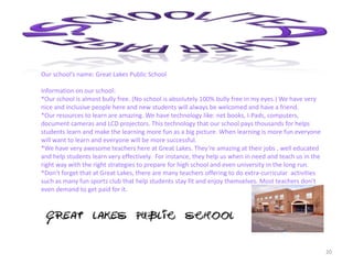 20
Our school’s name: Great Lakes Public School
Information on our school:
*Our school is almost bully free. (No school is absolutely 100% bully free in my eyes.) We have very
nice and inclusive people here and new students will always be welcomed and have a friend.
*Our resources to learn are amazing. We have technology like: net books, I-Pads, computers,
document cameras and LCD projectors. This technology that our school pays thousands for helps
students learn and make the learning more fun as a big picture. When learning is more fun everyone
will want to learn and everyone will be more successful.
*We have very awesome teachers here at Great Lakes. They’re amazing at their jobs , well educated
and help students learn very effectively. For instance, they help us when in need and teach us in the
right way with the right strategies to prepare for high school and even university in the long run.
*Don’t forget that at Great Lakes, there are many teachers offering to do extra-curricular activities
such as many fun sports club that help students stay fit and enjoy themselves. Most teachers don’t
even demand to get paid for it.
 