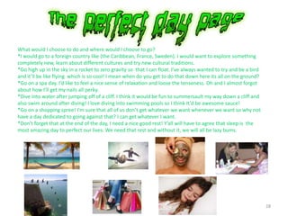 28
What would I choose to do and where would I choose to go?
*I would go to a foreign country like (the Caribbean, France, Sweden). I would want to explore something
completely new, learn about different cultures and try new cultural traditions.
*Go high up in the sky in a rocket to zero gravity so that I can float. I’ve always wanted to try and be a bird
and it’ll be like flying which is so cool! I mean when do you get to do that down here its all on the ground?
*Go on a spa day. I’d like to feel a nice sense of relaxation and loose the tenseness. Oh and I almost forgot
about how I’ll get my nails all perky.
*Dive into water after jumping off of a cliff. I think it would be fun to summersault my way down a cliff and
also swim around after diving! I love diving into swimming pools so I think It’d be awesome sauce!
*Go on a shopping spree! I’m sure that all of us don’t get whatever we want whenever we want so why not
have a day dedicated to going against that? I can get whatever I want.
*Don’t forget that at the end of the day, I need a nice good rest! Y’all will have to agree that sleep is the
most amazing day to perfect our lives. We need that rest and without it, we will all be lazy bums.
 