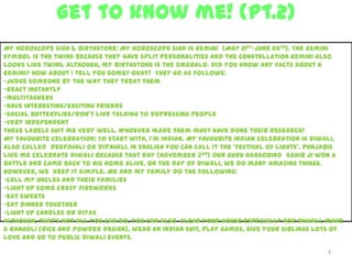 Get to know me! (Pt.2)
3
My horoscope sign & birthstone: My horoscope sign is Gemini (May 21st-June 20th). The Gemini
symbol is the twins because they have split personalities and the constellation Gemini also
looks like twins. Although, my birthstone is the Emerald. Did you know any facts about a
Gemini? How about I tell you some? Okay! They go as follows:
-judge someone by the way they treat them
-react instantly
-multitaskers
-have interesting/exciting friends
-social butterflies/don’t like talking to depressing people
-very independent
These labels suit me very well. Whoever made them must have done their research!
My favourite celebration: To start with, I’m Indian. My favourite Indian celebration is Diwali,
also called deepavali or dipavali. In English you can call it the ‘festival of lights’. Punjabis
like me celebrate Diwali because that day (November 3rd) our Guru Hargobind Sahib Ji won a
battle and came back to his home alive. On the day of Diwali, we do many amazing things.
However, we keep it simple. Me and my family do the following:
-call my uncles and their families
-light up some crazy fireworks
-eat sweets
-eat dinner together
-light up candles or diyas
Although, that’s not all you can do, you can also clean your house especially for Diwali, make
a rangoli (rice and powder design), wear an Indian suit, play games, give your siblings lots of
love and go to public Diwali events.
 