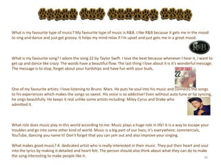 30
What is my favourite type of music? My favourite type of music is R&B. I like R&B because it gets me in the mood
to sing and dance and just get groovy. It helps my mind relax if I’m upset and just gets me in a great mood.
What is my favourite song? I adore the song 22 by Taylor Swift. I love the beat because whenever I hear it, I want to
get up and dance like crazy. The words have a beautiful flow. The last thing I love about it is it’s wonderful message.
The message is to stop, forget about your hardships and have fun with your buds.
One of my favourite artists: I love listening to Bruno Mars. He puts he soul into his music and connects the songs
to his experiences which makes the songs so sweet. His voice is so addictive! Even without auto tune or lip syncing,
he sings beautifully. He keeps it real unlike some artists including: Miley Cyrus and Drake who
admitted it.
What role does music play in this world according to me: Music plays a huge role in life! It is a way to escape your
troubles and go into some other kind of world. Music is a big part of our lives; it’s everywhere; commercials,
YouTube, dancing you name it! Don’t forget that you can jam out and also improve your singing.
What makes good music? A dedicated artist who is really interested in their music. They put their heart and soul
into the lyrics by making it detailed and heart felt. The person should also think about what they can do to make
the song interesting to make people like it.
 