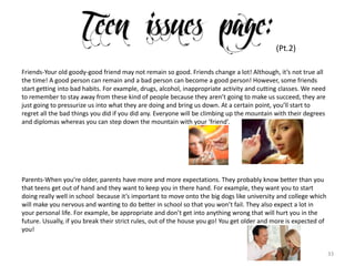 33
(Pt.2)
Friends-Your old goody-good friend may not remain so good. Friends change a lot! Although, it’s not true all
the time! A good person can remain and a bad person can become a good person! However, some friends
start getting into bad habits. For example, drugs, alcohol, inappropriate activity and cutting classes. We need
to remember to stay away from these kind of people because they aren’t going to make us succeed, they are
just going to pressurize us into what they are doing and bring us down. At a certain point, you’ll start to
regret all the bad things you did if you did any. Everyone will be climbing up the mountain with their degrees
and diplomas whereas you can step down the mountain with your ‘friend’.
Parents-When you’re older, parents have more and more expectations. They probably know better than you
that teens get out of hand and they want to keep you in there hand. For example, they want you to start
doing really well in school because it’s important to move onto the big dogs like university and college which
will make you nervous and wanting to do better in school so that you won’t fail. They also expect a lot in
your personal life. For example, be appropriate and don’t get into anything wrong that will hurt you in the
future. Usually, if you break their strict rules, out of the house you go! You get older and more is expected of
you!
 