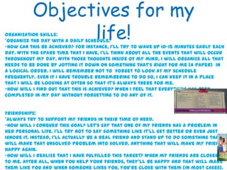 Objectives for my
life!
4
Organization Skills:
*Organize the day with a daily schedule.
-How can this be achieved? For instance, I’ll try to wake up 10-15 minutes early each
day. With the spare time that I have, I’ll think about all the events that will occur
throughout my day. With those thoughts inside of my mind, I will organize all that
needs to be done by jotting it down on something that’s right for me (a paper) in
a logical order. I will remember not to forget to look at my schedule
frequently. Even if I have trouble remembering to do so, I can keep it in a place
that I will be looking at often so that it’s always there for me.
-How will I find out that this is achieved? When I feel that everything has been
completed in my day without forgetting to do any of it.
Friendships:
*Always try to support my friends in their time of need.
-How will I conquer this goal? Let’s say that one of my friends has a problem in
her personal life. I’ll try not to say something like it’ll get better or even just
ignore it. Instead, I’ll actually be a real friend and stand up to do something that
will make that unsolved problem into solved. Anything that will make my friend
happy again.
-How will I realize that I have fulfilled this target? When my friends are closer
to me. After all, when you help your friends, they’ll be happy and that will make
them like you and when someone likes you, you’re close with them (in most cases).
 