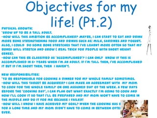 Objectives for my
life! (Pt.2)
5
Physical Growth:
*Grow up to be a tall adult.
-How will this ambition be accomplished? Maybe, I can start to eat and drink
more bone strengthening food and drinks such as: milk, sardines and yogurt.
Also, I could do some bone stretches that I’ve learnt more often so that my
bones will stretch and grow ( real trick for people with short height
genes).
-How can this be classified as ‘accomplished’? I can only know if this is
accomplished in 6+ years when I’m an adult. If I’m tall then, I’ve accomplished
it but if I’m short then, then I haven’t.
New Responsibilities:
*To be responsible for cooking a dinner for my whole family sometimes.
-How will this target be acquired? I can make an agreement with my mom
to cook for the whole family on one assigned day of the week. A few days
before the ‘cooking day’, I can plan out what exactly I’m going to cook and
how I’ll cook it so that I’ll be prepared and my mom won’t have to come in
the middle and do it for me because I failed!
-How will I know I have achieved my goal? When the cooking has been going on
for a long time and my mom didn’t have to come in between often or even
ever.
 