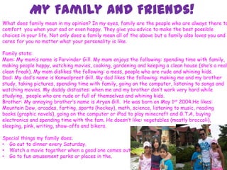 My Family and Friends!
7
What does family mean in my opinion? In my eyes, family are the people who are always there to
comfort you when your sad or even happy. They give you advice to make the best possible
choices in your life. Not only does a family mean all of the above but a family also loves you and
cares for you no matter what your personality is like.
Family stats:
Mom: My mom’s name is Parvinder Gill. My mom enjoys the following: spending time with family,
making people happy, watching movies, cooking, gardening and keeping a clean house (she’s a real
clean freak). My mom dislikes the following: a mess, people who are rude and whining kids.
Dad: My dad’s name is Kanwalpreet Gill. My dad likes the following: making me and my brother
study, taking pictures, spending time with family, going on the computer, listening to songs and
watching movies. My daddy distastes: when me and my brother don’t work very hard while
studying, people who are rude or full of themselves and whining kids.
Brother: My annoying brother’s name is Aryan Gill. He was born on May 1st 2004.He likes:
Mountain Dew, arcades, farting, sports (hockey), math, science, listening to music, reading
books (graphic novels), going on the computer or iPad to play minecraft and G.T.A, buying
electronics and spending time with the fam. He doesn’t like: vegetables (mostly broccoli),
sleeping, pink, writing, show-offs and bikers.
Special things my family does:
• Go out to dinner every Saturday.
• Watch a movie together when a good one comes out.
• Go to fun amusement parks or places in the.
 