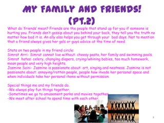 My Family and Friends!
(Pt.2)
8
What do ‘friends’ mean? Friends are the people that stand up for you if someone is
hurting you. Friends don’t gossip about you behind your back, they tell you the truth no
matter how bad it is. An ally also helps you get through your bad days. Not to mention
that a friend always gives her gals or guys advice at the time of need.
Stats on two people in my friend circle:
Simrat Arri- Simrat cannot live without: cheesy pasta, her family and swimming pools.
Simrat hates: celery, changing diapers, crying/whining babies, too much homework,
mean people and very high heights.
Jasmine Saini- Jasmine is passionate about: art, singing and neatness. Jasmine is not
passionate about: annoying/rotten people, people how invade her personal space and
when individuals take her personal items without permission.
Special things me and my friends do.
-We always play fun things together.
-Sometimes we go to amusement parks and movies together.
-We meet after school to spend time with each other.
 
