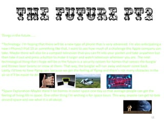 12
Things in the future……
*Technology- I'm hoping that there will be a new type of phone that is very advanced. I’m also anticipating a
new I-Phone/I-Pod 10 or something like that, I want to see how much of a challenge the Apple company can
take. Maybe there will also be a compact television that you can fit into your pocket and take anywhere but
then take it out and press a button to make it larger and watch television wherever you are. The next
technological thing that I hope will be in the future is a security system for homes that senses the burglar
and throws laser beams or snow at them. That way, the burglar will run away and never come back.
Lastly, I’d love to have flying cars because we get the feeling of flying and there's not many obstacles in the
air so it’ll be easier to drive.
*Space Exploration-Maybe there’ll be homes in outer space one day so that average people can get the
feeling of living life in space. One other thing I’m wishing is for space tours. This way, anyone can get to look
around space and see what it is all about.
 