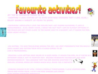 16
My top 10 favourite things to do:
-shopping-I love staying up to date with new fashions that I like. Also, I
enjoy having a variety of items to wear.
-swimming-I absolutely love the feeling that I get during swimming, it just is
indescribable . Also, when I swim, I know the fact that I can do almost anything at
the beach and not stand close to the shore like I’m a scaredy cat; it makes me feel
good about myself.
-ice skating- I’m mad for gliding across the ice! I am very passionate for the skills I
have learnt and putting them into a large combo to be
like a professional.
-reading-I love getting deep inside of a good book. It makes you feel as if you’re in a
different world. Not to mention that reading increasing vocabulary and even
understanding of the language that you are reading whether it be
English, Spanish, Greek or French which will make you a fantastic writer.
-dancing-Dancing is my life, I dance literally everywhere. I love learning cool
tricks and doing them. I also like how dancing can convey
 