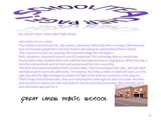 20
Our school’s name: Great Lakes Public School
Information on our school:
*Our school is almost bully free. (No school is absolutely 100% bully free in my eyes.) We have very
nice and inclusive people here and new students will always be welcomed and have a friend.
*Our resources to learn are amazing. We have technology like: net books, I-
Pads, computers, document cameras and LCD projectors. This technology that our school pays
thousands for helps students learn and make the learning more fun as a big picture. When learning is
more fun everyone will want to learn and everyone will be more successful.
*We have very awesome teachers here at Great Lakes. They’re amazing at their jobs , well educated
and help students learn very effectively. For instance, they help us when in need and teach us in the
right way with the right strategies to prepare for high school and even university in the long run.
*Don’t forget that at Great Lakes, there are many teachers offering to do extra-curricular activities
such as many fun sports club that help students stay fit and enjoy themselves. Most teachers don’t
even demand to get paid for it.
 