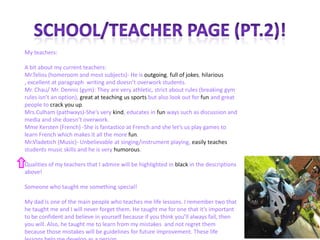 21
My teachers:
A bit about my current teachers:
Mr.Telios (homeroom and most subjects)- He is outgoing, full of jokes, hilarious
, excellent at paragraph writing and doesn’t overwork students.
Mr. Chau/ Mr. Dennis (gym): They are very athletic, strict about rules (breaking gym
rules isn’t an option), great at teaching us sports but also look out for fun and great
people to crack you up.
Mrs.Culham (pathways)-She’s very kind, educates in fun ways such as discussion and
media and she doesn’t overwork.
Mme Kersten (French) -She is fantastico at French and she let’s us play games to
learn French which makes it all the more fun.
Mr.Vladetich (Music)- Unbelievable at singing/instrument playing, easily teaches
students music skills and he is very humorous.
Qualities of my teachers that I admire will be highlighted in black in the descriptions
above!
Someone who taught me something special!
My dad is one of the main people who teaches me life lessons. I remember two that
he taught me and I will never forget them. He taught me for one that it’s important
to be confident and believe in yourself because if you think you’ll always fail, then
you will. Also, he taught me to learn from my mistakes and not regret them
because those mistakes will be guidelines for future improvement. These life
 