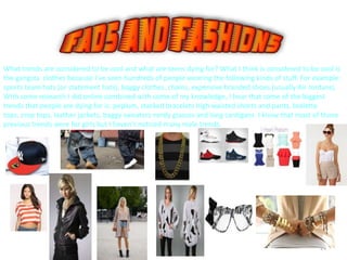 24
What trends are considered to be cool and what are teens dying for? What I think is considered to be cool is
the gangsta clothes because I’ve seen hundreds of people wearing the following kinds of stuff. For example:
sports team hats (or statement hats), baggy clothes, chains, expensive branded shoes (usually Air Jordans).
With some research I did online combined with some of my knowledge, I hear that some of the biggest
trends that people are dying for is: peplum, stacked bracelets high waisted shorts and pants, bralette
tops, crop tops, leather jackets, baggy sweaters nerdy glasses and long cardigans. I know that most of those
previous trends were for girls but I haven’t noticed many male trends.
 