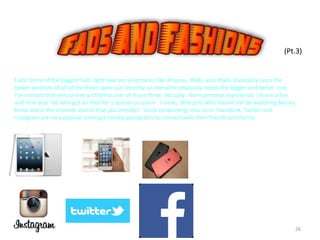 26
(Pt.3)
Fads: Some of the biggest fads right now are electronics like iPhones, IPads, and IPods. Especially since the
newer versions of all of the three came out recently so everyone obviously needs the bigger and better one.
I’ve noticed that almost every child has one of those three. Actually , from personal experience, I know a five
and nine year old who got an IPad for a special occasion. I mean, little girls who should still be watching Barney
know about the internet and all that jazz already? Social networking sites as in: Facebook, Twitter and
Instagram are very popular amongst mostly youngsters to connect with their friends and family.
 