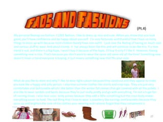 27
(Pt.4)
My personal feelings on fashion: I LOVE fashion. I like to dress up nice and cute. When you know that you look
good, you’ll have confidence and be happy about yourself. I’m very fortunate and thankful that I have so many
things to dress up with because most children barely have one outfit. I just love the feeling of having so much cool
and various stuff to wear. And about trends. It has always been like this and will continue to be like this. If a new
trend is out, and there is a big hype, I won’t buy it because of the hype, I’ll buy it only if I like it. However, having
something new is nice. That’s because you don’t want to wear the same old same old all the time! Something new
doesn’t mean a trend everyone is buying, it just means something new that fits your style.
What do you like to wear and why? I like to wear light colours because they stand out and they appear to make
you look like a happy and jolly person. I also love summer clothes like shorts and crop tops. They are just very
comfortable and fashionable which I like better than the winter full sleeves that get covered with all the jackets. I
also like to wear sandals and boots because they’re just really pretty and go with everything. I’m not a huge fan
of running shoes. I also love cross body purses because they add a little something but the cross body makes
everything easier to hold. The last thing that I love to wear is jewellery like earrings and bracelets because they
spice up and brighten the look of the clothes your wearing and I almost forgot that they compliment it.
 