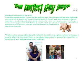 29
(Pt.2)
Who would you spend the day with?
*One of my options would to spend the day with mes amis. I would spend the day with my friends
because obviously, they’re my friends and I love them (as friends). Also, they make me laugh and
smile. Not to mention that hanging out with someone your own age which would be a youngster is
awesome as well. Someone your age understands you and they probably
have similar interests.
*Another option is to spend the day with ma famille. I want them to explore and have fun because I
know for a fact that they haven’t been to many kooky places. Also, for a simple fact, I love them so
spending time with people you love is very important.
 